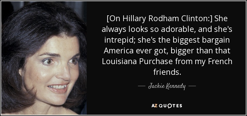 [On Hillary Rodham Clinton:] She always looks so adorable, and she's intrepid; she's the biggest bargain America ever got, bigger than that Louisiana Purchase from my French friends. - Jackie Kennedy