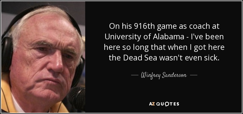 On his 916th game as coach at University of Alabama - I've been here so long that when I got here the Dead Sea wasn't even sick. - Winfrey Sanderson