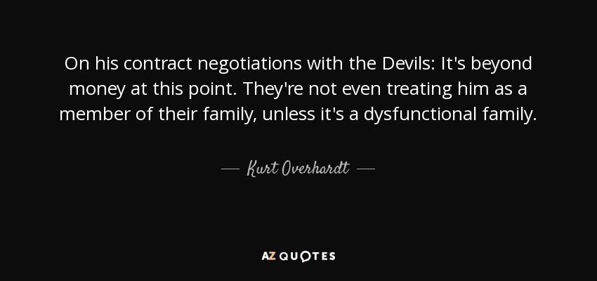 On his contract negotiations with the Devils: It's beyond money at this point. They're not even treating him as a member of their family, unless it's a dysfunctional family. - Kurt Overhardt