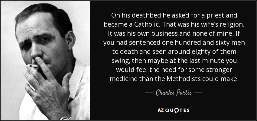 On his deathbed he asked for a priest and became a Catholic. That was his wife's religion. It was his own business and none of mine. If you had sentenced one hundred and sixty men to death and seen around eighty of them swing, then maybe at the last minute you would feel the need for some stronger medicine than the Methodists could make. - Charles Portis