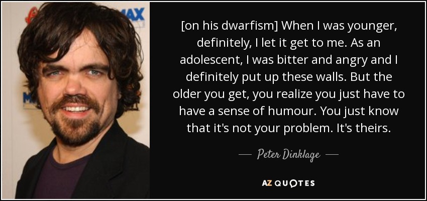 [on his dwarfism] When I was younger, definitely, I let it get to me. As an adolescent, I was bitter and angry and I definitely put up these walls. But the older you get, you realize you just have to have a sense of humour. You just know that it's not your problem. It's theirs. - Peter Dinklage