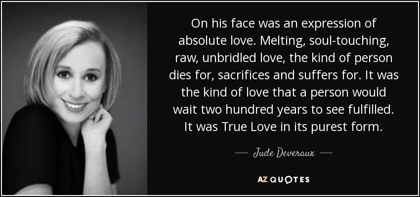 On his face was an expression of absolute love. Melting, soul-touching, raw, unbridled love, the kind of person dies for, sacrifices and suffers for. It was the kind of love that a person would wait two hundred years to see fulfilled. It was True Love in its purest form. - Jude Deveraux