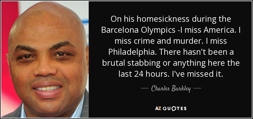 On his homesickness during the Barcelona Olympics -I miss America. I miss crime and murder. I miss Philadelphia. There hasn't been a brutal stabbing or anything here the last 24 hours. I've missed it. - Charles Barkley