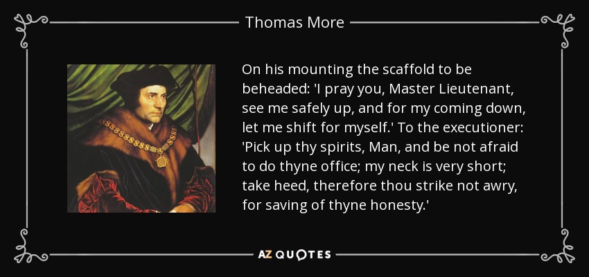 On his mounting the scaffold to be beheaded: 'I pray you, Master Lieutenant, see me safely up, and for my coming down, let me shift for myself.' To the executioner: 'Pick up thy spirits, Man, and be not afraid to do thyne office; my neck is very short; take heed, therefore thou strike not awry, for saving of thyne honesty.' - Thomas More