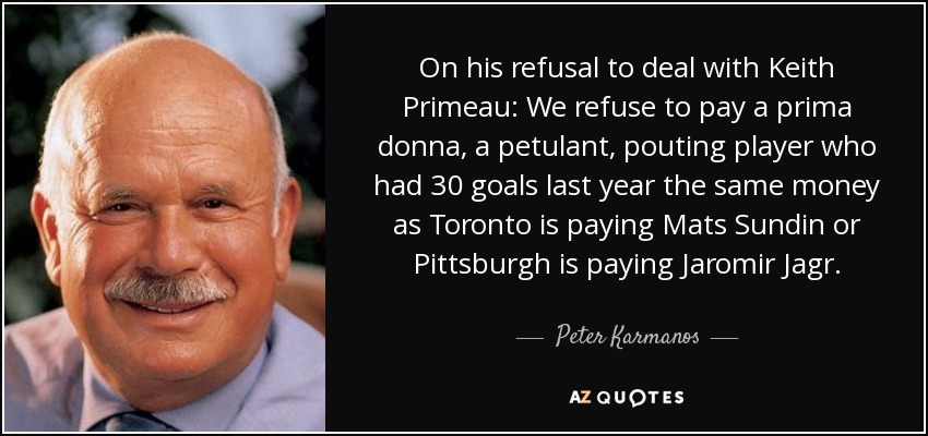 On his refusal to deal with Keith Primeau: We refuse to pay a prima donna, a petulant, pouting player who had 30 goals last year the same money as Toronto is paying Mats Sundin or Pittsburgh is paying Jaromir Jagr. - Peter Karmanos, Jr.