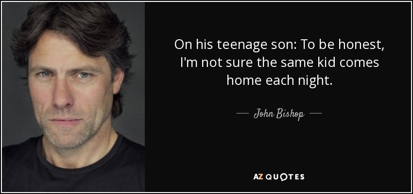 On his teenage son: To be honest, I'm not sure the same kid comes home each night. - John Bishop