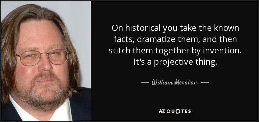 On historical you take the known facts, dramatize them, and then stitch them together by invention. It's a projective thing. - William Monahan