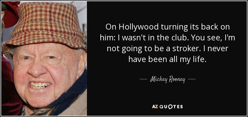 On Hollywood turning its back on him: I wasn't in the club. You see, I'm not going to be a stroker. I never have been all my life. - Mickey Rooney
