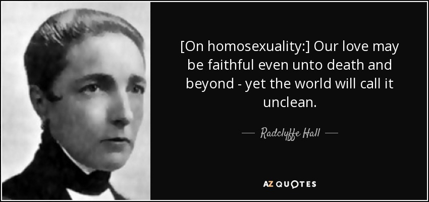 [On homosexuality:] Our love may be faithful even unto death and beyond - yet the world will call it unclean. - Radclyffe Hall