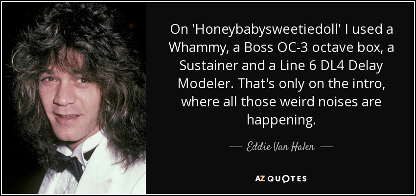 On 'Honeybabysweetiedoll' I used a Whammy, a Boss OC-3 octave box, a Sustainer and a Line 6 DL4 Delay Modeler. That's only on the intro, where all those weird noises are happening. - Eddie Van Halen