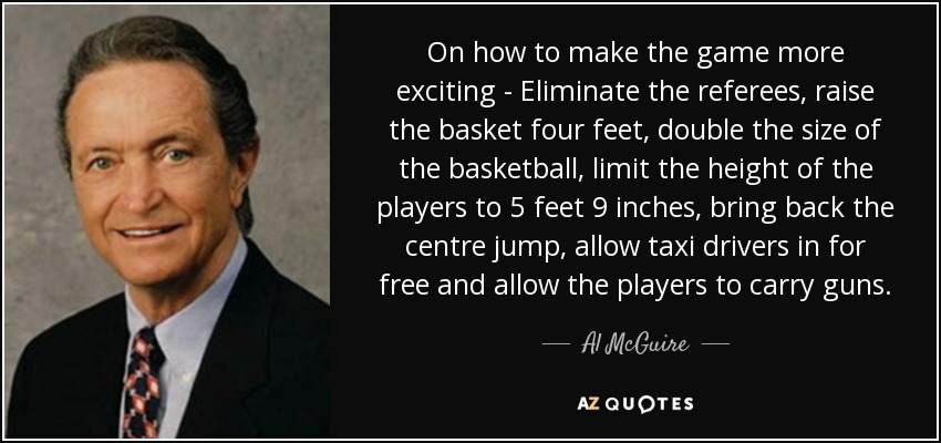 On how to make the game more exciting - Eliminate the referees, raise the basket four feet, double the size of the basketball, limit the height of the players to 5 feet 9 inches, bring back the centre jump, allow taxi drivers in for free and allow the players to carry guns. - Al McGuire