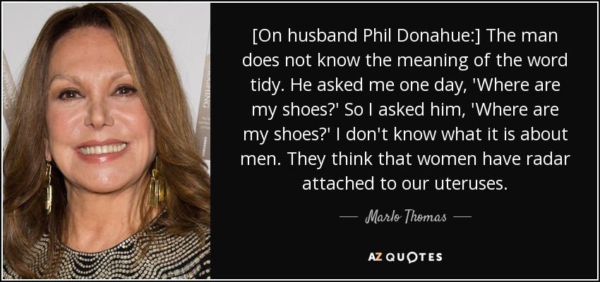 [On husband Phil Donahue:] The man does not know the meaning of the word tidy. He asked me one day, 'Where are my shoes?' So I asked him, 'Where are my shoes?' I don't know what it is about men. They think that women have radar attached to our uteruses. - Marlo Thomas