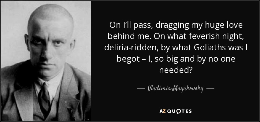 On I’ll pass, dragging my huge love behind me. On what feverish night, deliria-ridden, by what Goliaths was I begot – I, so big and by no one needed? - Vladimir Mayakovsky