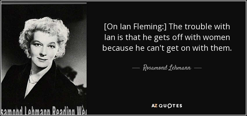 [On Ian Fleming:] The trouble with Ian is that he gets off with women because he can't get on with them. - Rosamond Lehmann