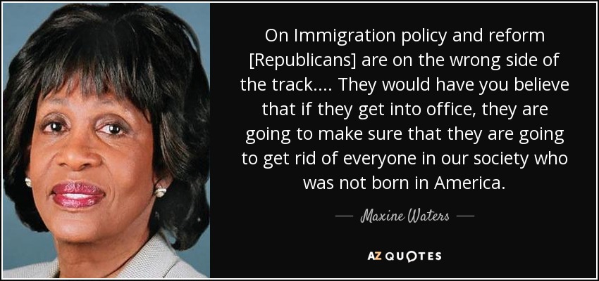 On Immigration policy and reform [Republicans] are on the wrong side of the track. ... They would have you believe that if they get into office, they are going to make sure that they are going to get rid of everyone in our society who was not born in America. - Maxine Waters