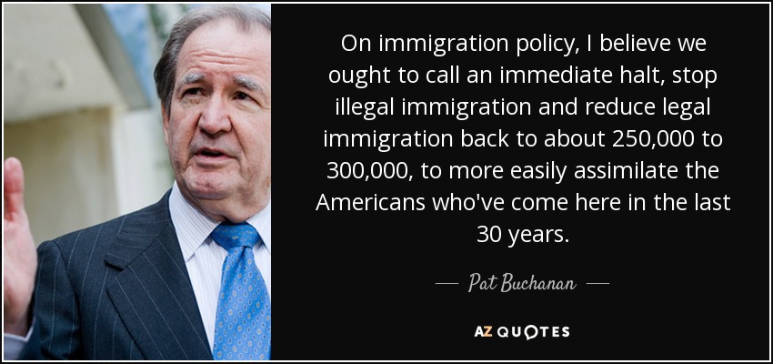 On immigration policy, I believe we ought to call an immediate halt, stop illegal immigration and reduce legal immigration back to about 250,000 to 300,000, to more easily assimilate the Americans who've come here in the last 30 years. - Pat Buchanan