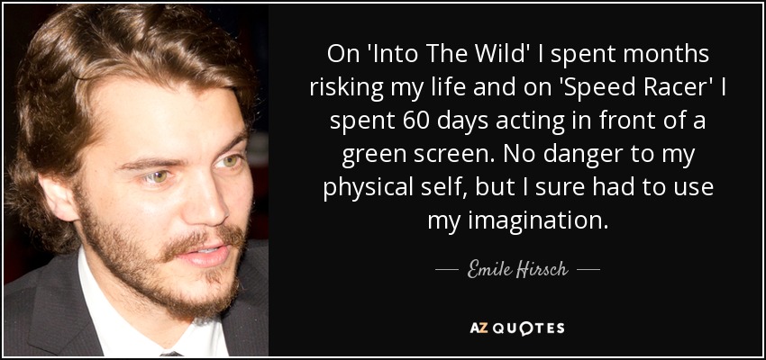 On 'Into The Wild' I spent months risking my life and on 'Speed Racer' I spent 60 days acting in front of a green screen. No danger to my physical self, but I sure had to use my imagination. - Emile Hirsch