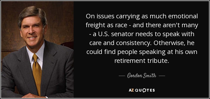 On issues carrying as much emotional freight as race - and there aren't many - a U.S. senator needs to speak with care and consistency. Otherwise, he could find people speaking at his own retirement tribute. - Gordon Smith