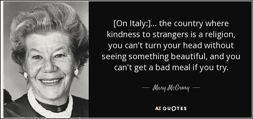 [On Italy:] ... the country where kindness to strangers is a religion, you can't turn your head without seeing something beautiful, and you can't get a bad meal if you try. - Mary McGrory