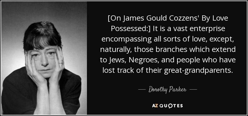 [On James Gould Cozzens' By Love Possessed:] It is a vast enterprise encompassing all sorts of love, except, naturally, those branches which extend to Jews, Negroes, and people who have lost track of their great-grandparents. - Dorothy Parker