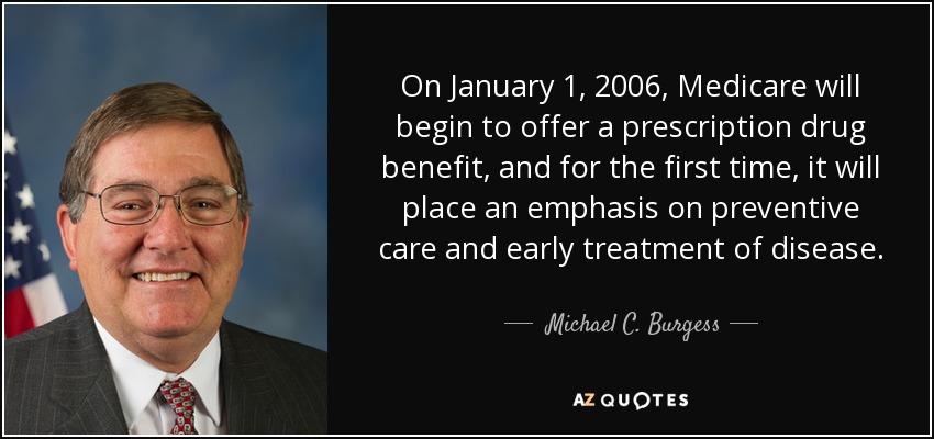 On January 1, 2006, Medicare will begin to offer a prescription drug benefit, and for the first time, it will place an emphasis on preventive care and early treatment of disease. - Michael C. Burgess