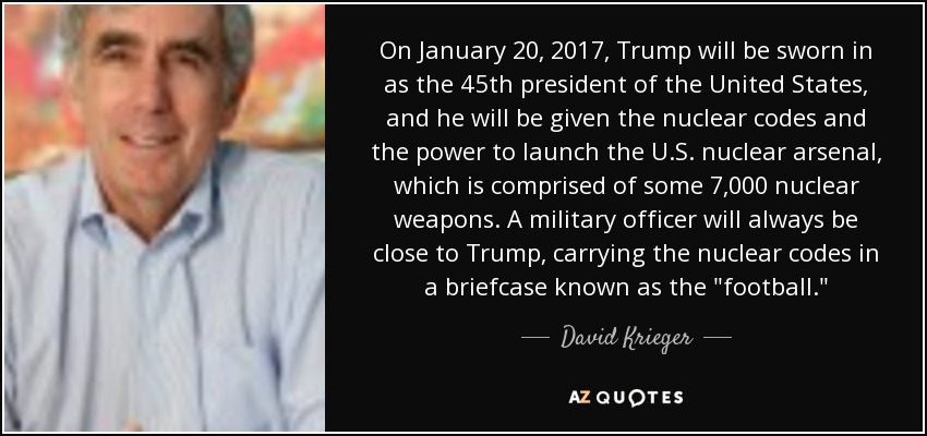 On January 20, 2017, Trump will be sworn in as the 45th president of the United States, and he will be given the nuclear codes and the power to launch the U.S. nuclear arsenal, which is comprised of some 7,000 nuclear weapons. A military officer will always be close to Trump, carrying the nuclear codes in a briefcase known as the 