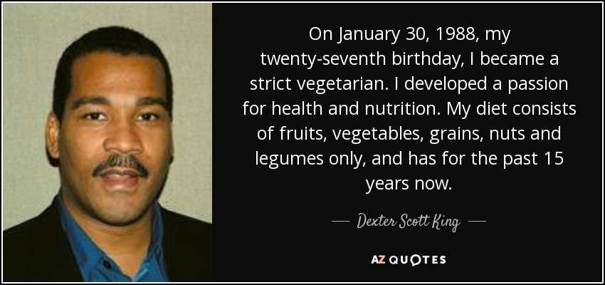 On January 30, 1988, my twenty-seventh birthday, I became a strict vegetarian. I developed a passion for health and nutrition. My diet consists of fruits, vegetables, grains, nuts and legumes only, and has for the past 15 years now. - Dexter Scott King