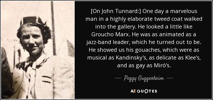 [On John Tunnard:] One day a marvelous man in a highly elaborate tweed coat walked into the gallery. He looked a little like Groucho Marx. He was as animated as a jazz-band leader, which he turned out to be. He showed us his gouaches, which were as musical as Kandinsky's, as delicate as Klee's, and as gay as Miró's. - Peggy Guggenheim