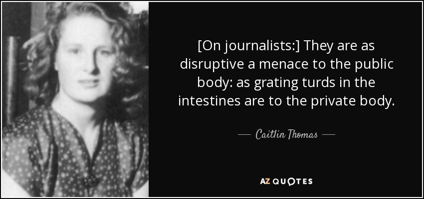 [On journalists:] They are as disruptive a menace to the public body: as grating turds in the intestines are to the private body. - Caitlin Thomas