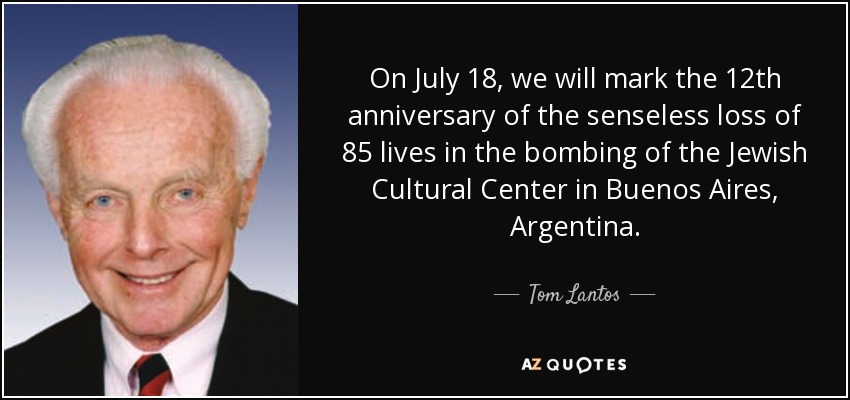 On July 18, we will mark the 12th anniversary of the senseless loss of 85 lives in the bombing of the Jewish Cultural Center in Buenos Aires, Argentina. - Tom Lantos