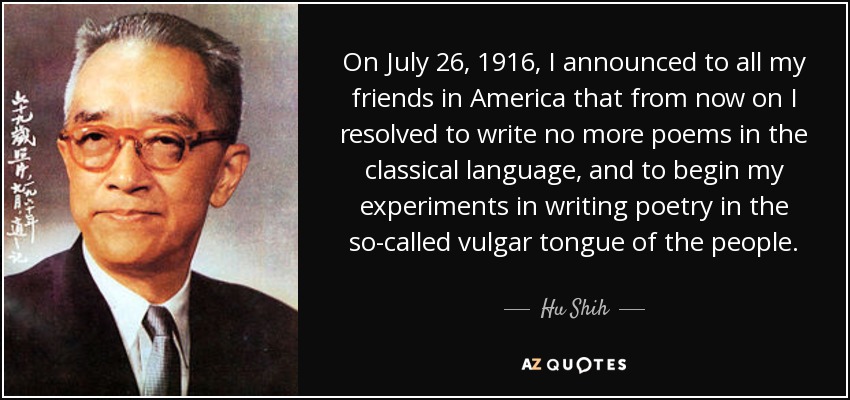 On July 26, 1916, I announced to all my friends in America that from now on I resolved to write no more poems in the classical language, and to begin my experiments in writing poetry in the so-called vulgar tongue of the people. - Hu Shih