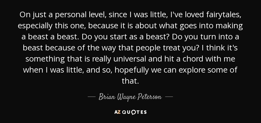 On just a personal level, since I was little, I've loved fairytales, especially this one, because it is about what goes into making a beast a beast. Do you start as a beast? Do you turn into a beast because of the way that people treat you? I think it's something that is really universal and hit a chord with me when I was little, and so, hopefully we can explore some of that. - Brian Wayne Peterson