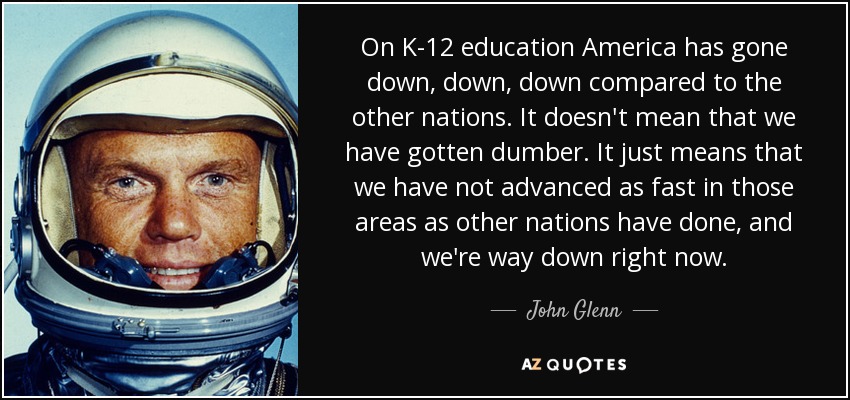 On K-12 education America has gone down, down, down compared to the other nations. It doesn't mean that we have gotten dumber. It just means that we have not advanced as fast in those areas as other nations have done, and we're way down right now. - John Glenn