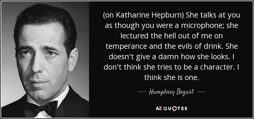 (on Katharine Hepburn) She talks at you as though you were a microphone; she lectured the hell out of me on temperance and the evils of drink. She doesn't give a damn how she looks. I don't think she tries to be a character. I think she is one. - Humphrey Bogart