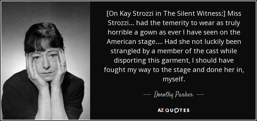 [On Kay Strozzi in The Silent Witness:] Miss Strozzi ... had the temerity to wear as truly horrible a gown as ever I have seen on the American stage. ... Had she not luckily been strangled by a member of the cast while disporting this garment, I should have fought my way to the stage and done her in, myself. - Dorothy Parker