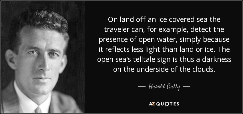 On land off an ice covered sea the traveler can, for example, detect the presence of open water, simply because it reflects less light than land or ice. The open sea's telltale sign is thus a darkness on the underside of the clouds. - Harold Gatty
