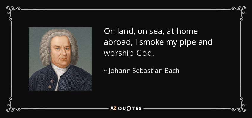 On land, on sea, at home abroad, I smoke my pipe and worship God. - Johann Sebastian Bach