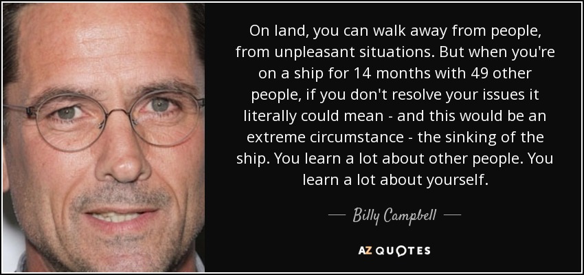 On land, you can walk away from people, from unpleasant situations. But when you're on a ship for 14 months with 49 other people, if you don't resolve your issues it literally could mean - and this would be an extreme circumstance - the sinking of the ship. You learn a lot about other people. You learn a lot about yourself. - Billy Campbell