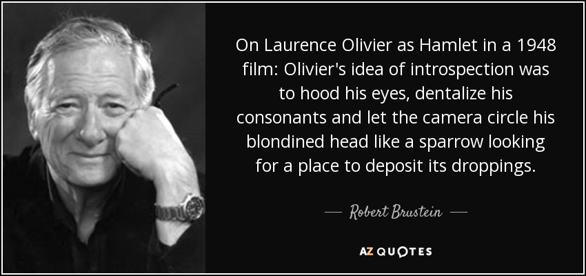 On Laurence Olivier as Hamlet in a 1948 film: Olivier's idea of introspection was to hood his eyes, dentalize his consonants and let the camera circle his blondined head like a sparrow looking for a place to deposit its droppings. - Robert Brustein