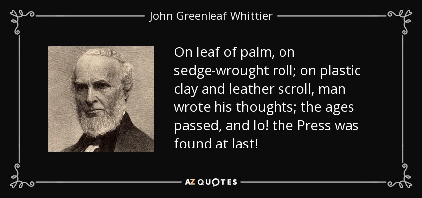 On leaf of palm, on sedge-wrought roll; on plastic clay and leather scroll, man wrote his thoughts; the ages passed, and lo! the Press was found at last! - John Greenleaf Whittier