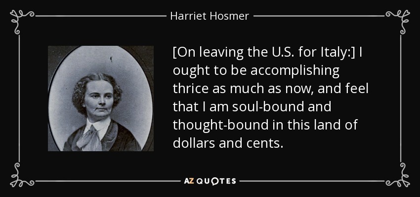 [On leaving the U.S. for Italy:] I ought to be accomplishing thrice as much as now, and feel that I am soul-bound and thought-bound in this land of dollars and cents. - Harriet Hosmer
