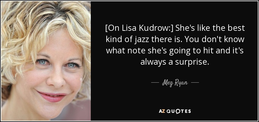 [On Lisa Kudrow:] She's like the best kind of jazz there is. You don't know what note she's going to hit and it's always a surprise. - Meg Ryan