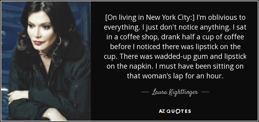 [On living in New York City:] I'm oblivious to everything. I just don't notice anything. I sat in a coffee shop, drank half a cup of coffee before I noticed there was lipstick on the cup. There was wadded-up gum and lipstick on the napkin. I must have been sitting on that woman's lap for an hour. - Laura Kightlinger