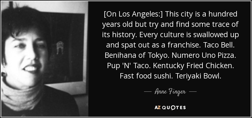 [On Los Angeles:] This city is a hundred years old but try and find some trace of its history. Every culture is swallowed up and spat out as a franchise. Taco Bell. Benihana of Tokyo. Numero Uno Pizza. Pup 'N' Taco. Kentucky Fried Chicken. Fast food sushi. Teriyaki Bowl. - Anne Finger