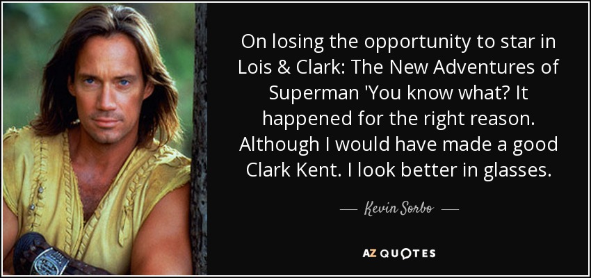 On losing the opportunity to star in Lois & Clark: The New Adventures of Superman 'You know what? It happened for the right reason. Although I would have made a good Clark Kent. I look better in glasses. - Kevin Sorbo