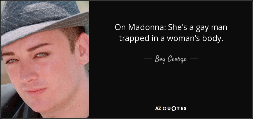 On Madonna: She's a gay man trapped in a woman's body. - Boy George