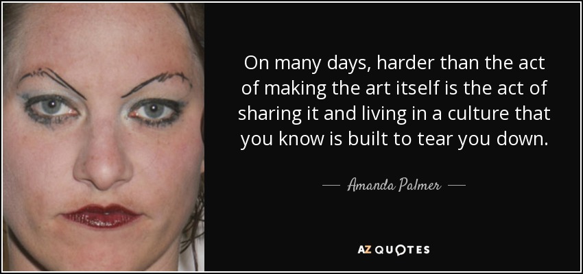 On many days, harder than the act of making the art itself is the act of sharing it and living in a culture that you know is built to tear you down. - Amanda Palmer