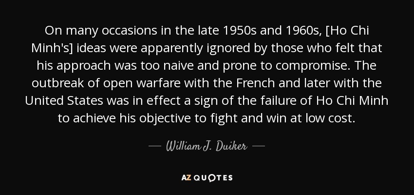 On many occasions in the late 1950s and 1960s, [Ho Chi Minh's] ideas were apparently ignored by those who felt that his approach was too naive and prone to compromise. The outbreak of open warfare with the French and later with the United States was in effect a sign of the failure of Ho Chi Minh to achieve his objective to fight and win at low cost. - William J. Duiker