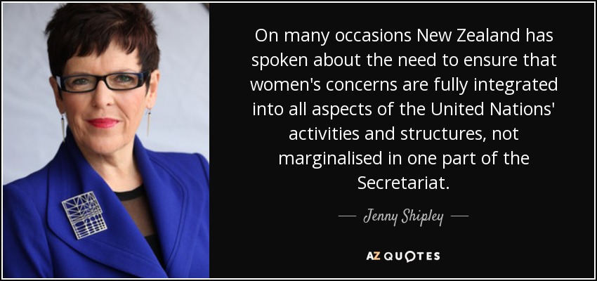 On many occasions New Zealand has spoken about the need to ensure that women's concerns are fully integrated into all aspects of the United Nations' activities and structures, not marginalised in one part of the Secretariat. - Jenny Shipley