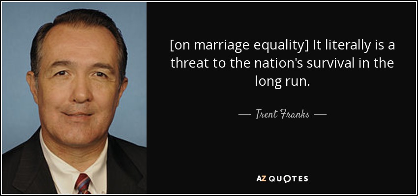 [on marriage equality] It literally is a threat to the nation's survival in the long run. - Trent Franks